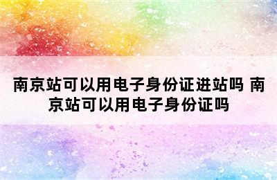 南京站可以用电子身份证进站吗 南京站可以用电子身份证吗